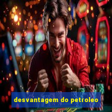 desvantagem do petroleo